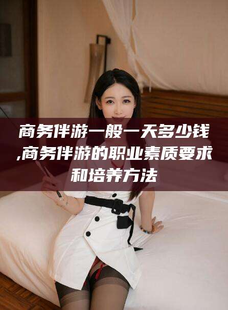 北京商务伴游一般一天多少钱,商务伴游的职业素质要求和培养方法
