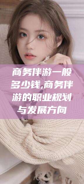 北京商务伴游一般多少钱,商务伴游的职业规划与发展方向