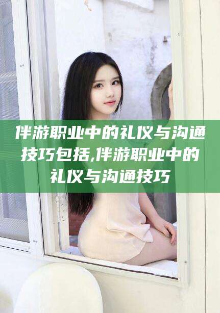 北京伴游职业中的礼仪与沟通技巧包括,伴游职业中的礼仪与沟通技巧