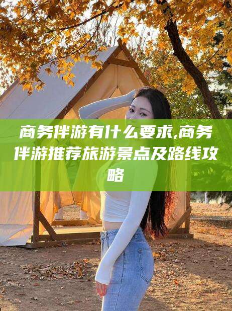 北京商务伴游有什么要求,商务伴游推荐旅游景点及路线攻略