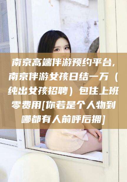 北京南京高端伴游预约平台,南京伴游女孩日结一万（纯出女孩招聘）包住上班零费用[你若是个人物到哪都有人前呼后拥]
