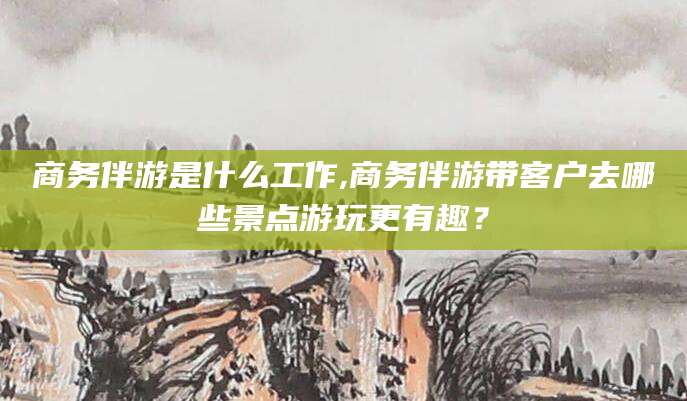 北京商务伴游是什么工作,商务伴游带客户去哪些景点游玩更有趣？
