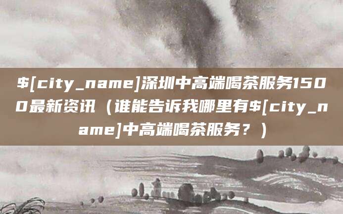 北京深圳中高端喝茶服务1500最新资讯(谁能告诉我哪里有北京中高端喝茶服务?)