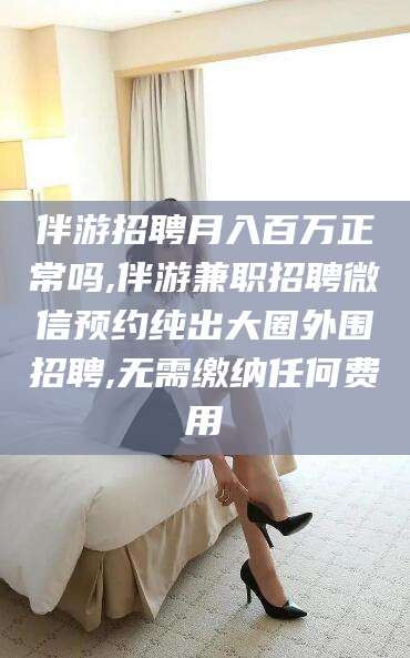 北京伴游招聘月入百万正常吗,伴游兼职招聘微信预约纯出大圈外围招聘,无需缴纳任何费用