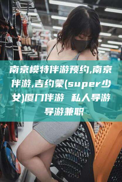 北京南京模特伴游预约,南京伴游,吉约蒙(super少女)厦门伴游 私人导游 导游兼职
