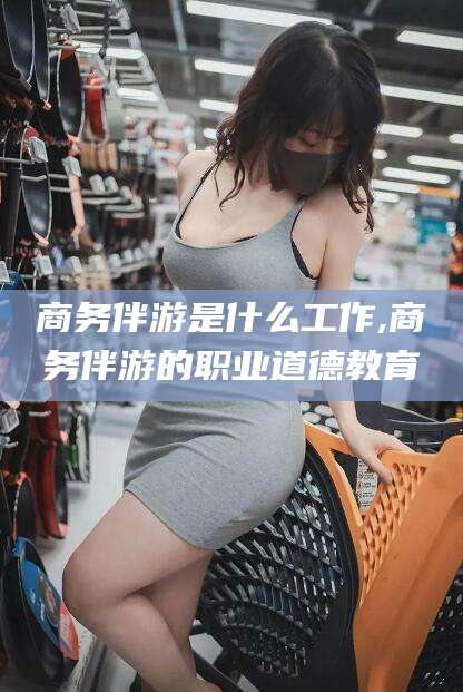 北京商务伴游是什么工作,商务伴游的职业道德教育