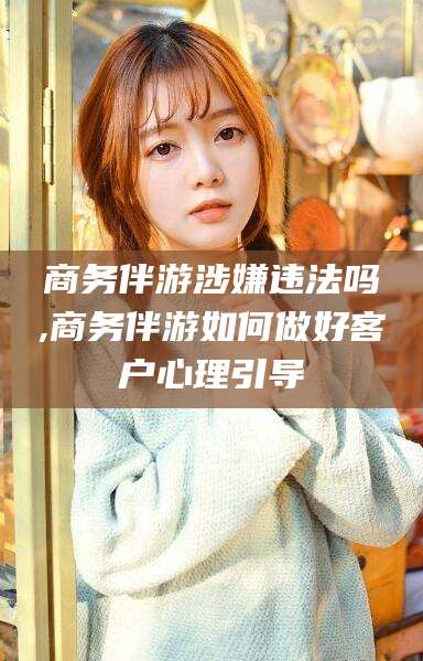 北京商务伴游涉嫌违法吗,商务伴游如何做好客户心理引导