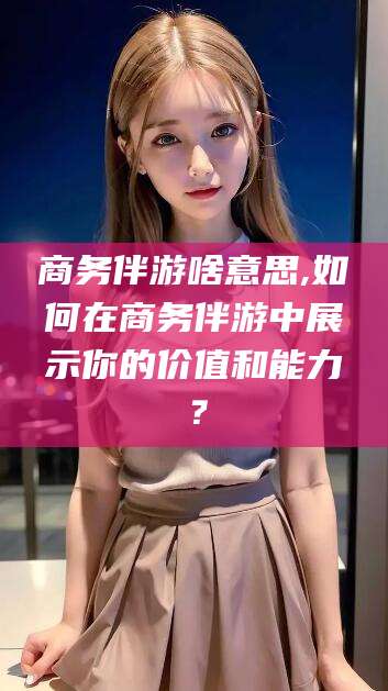 北京商务伴游啥意思,如何在商务伴游中展示你的价值和能力？