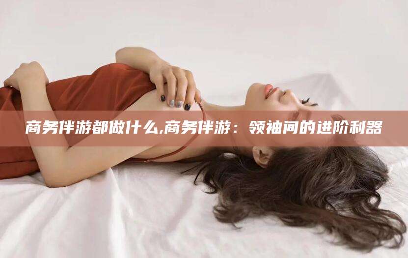 商务伴游都做什么,商务伴游:领袖间的进阶利器