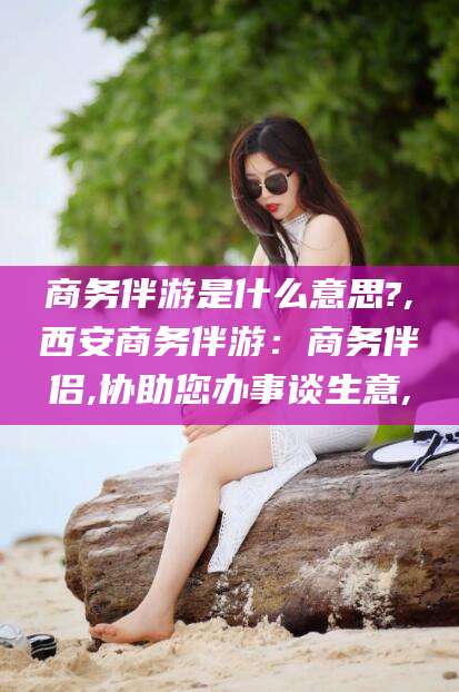 北京商务伴游是什么意思?,西安商务伴游：商务伴侣,协助您办事谈生意,