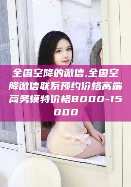 北京全国空降的微信,全国空降微信联系预约价格高端商务模特价格8000-15000