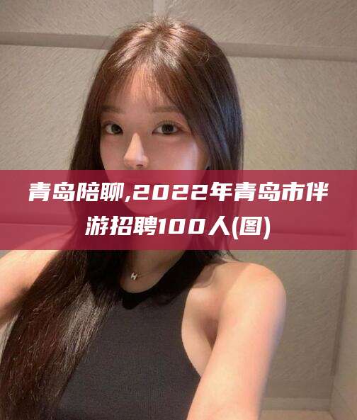 北京青岛陪聊,2022年青岛市伴游招聘100人(图)