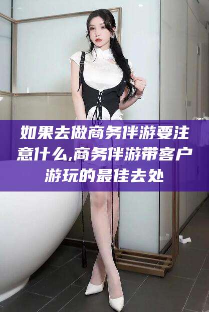 北京如果去做商务伴游要注意什么,商务伴游带客户游玩的最佳去处