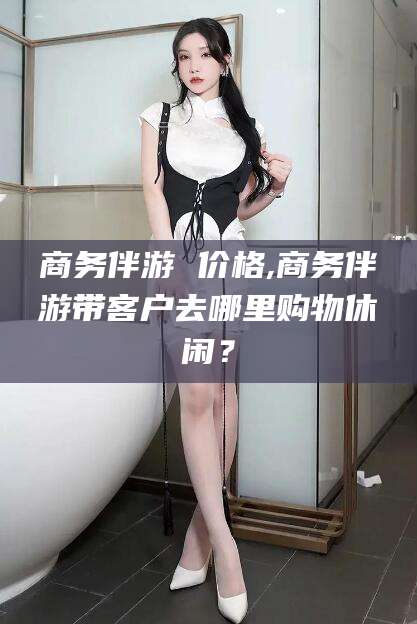 北京商务伴游 价格,商务伴游带客户去哪里购物休闲？