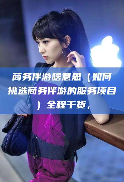 北京商务伴游啥意思（如何挑选商务伴游的服务项目）全程干货，