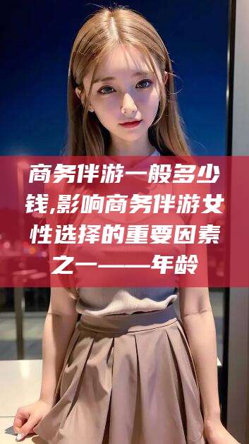 北京商务伴游一般多少钱,影响商务伴游女性选择的重要因素之一——年龄