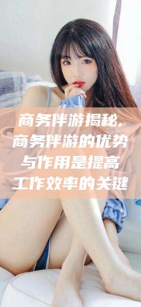 北京商务伴游揭秘,商务伴游的优势与作用是提高工作效率的关键